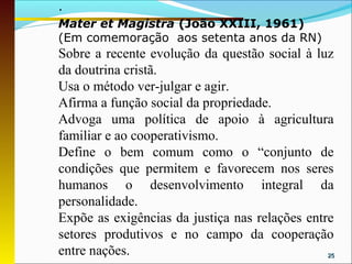 ·
Mater et Magistra (João XXIII, 1961)
(Em comemoração aos setenta anos da RN)
Sobre a recente evolução da questão social à luz
da doutrina cristã.
Usa o método ver-julgar e agir.
Afirma a função social da propriedade.
Advoga uma política de apoio à agricultura
familiar e ao cooperativismo.
Define o bem comum como o “conjunto de
condições que permitem e favorecem nos seres
humanos o desenvolvimento integral da
personalidade.
Expõe as exigências da justiça nas relações entre
setores produtivos e no campo da cooperação
entre nações.                                   25
 