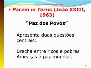 • Pacem in Terris (João XXIII,
            1963)
       “Paz dos Povos”

   Apresenta duas questões
   centrais:

   Brecha entre ricos e pobres
   Ameaças à paz mundial.
                                 26
 