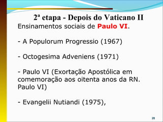 2ª etapa - Depois do Vaticano II
Ensinamentos sociais de Paulo VI.

- A Populorum Progressio (1967)

- Octogesima Adveniens (1971)

- Paulo VI (Exortação Apostólica em
comemoração aos oitenta anos da RN.
Paulo VI)

- Evangelii Nutiandi (1975),

                                        28
 