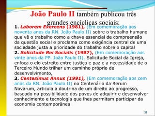 João Paulo II também publicou três
               grandes encíclicas sociais:
1. Laborem Exercens (1981), (Em comemoração aos
noventa anos da RN. João Paulo II) sobre o trabalho humano
que vê o trabalho como a chave essencial de compreensão
da questão social e proclama como exigência central de uma
sociedade justa a prioridade do trabalho sobre o capital
2. Solicitude Rei Socialis (1987), (Em comemoração aos
vinte anos da PP. João Paulo II). Solicitude Social da Igreja,
enfoca o elo estreito entre justiça e paz e a necessidade de o
Terceiro Mundo trilhar um caminho próprio de
desenvolvimento,
3. Centesimus Annus (1991), (Em comemoração aos cem
anos da RN. João Paulo II) no Centenário da Rerum
Novarum, articula a doutrina de um direito ao progresso,
baseado na possibilidade dos povos de adquirir e desenvolver
conhecimento e tecnologia que lhes permitam participar da
economia contemporânea
                                                            29
 