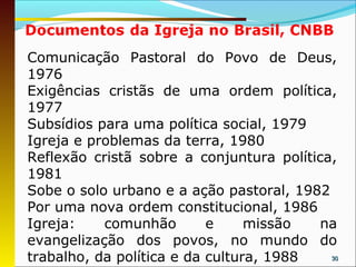 Comunicação Pastoral do Povo de Deus,
1976
Exigências cristãs de uma ordem política,
1977
Subsídios para uma política social, 1979
Igreja e problemas da terra, 1980
Reflexão cristã sobre a conjuntura política,
1981
Sobe o solo urbano e a ação pastoral, 1982
Por uma nova ordem constitucional, 1986
Igreja:    comunhão        e     missão   na
evangelização dos povos, no mundo do
trabalho, da política e da cultura, 1988   30
 