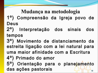 Mudança na metodologia
1º) Compreensão da Igreja povo de
Deus
2º)   Interpretação dos sinais dos
tempos
3º) Movimento de distanciamento da
estreita ligação com a lei natural para
uma maior afinidade com a Escritura
4º) Primado do amor
5º) Orientação para o planejamento
das ações pastorais                  32
 