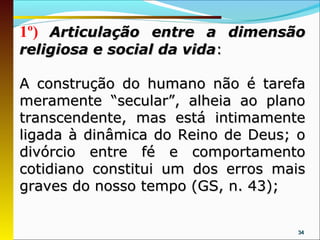 1º) Articulação entre a dimensão
religiosa e social da vida:

A construção do humano não é tarefa
meramente “secular”, alheia ao plano
transcendente, mas está intimamente
ligada à dinâmica do Reino de Deus; o
divórcio entre fé e comportamento
cotidiano constitui um dos erros mais
graves do nosso tempo (GS, n. 43);


                                   34
 