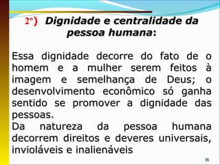 2º) Dignidade e centralidade da
          pessoa humana:

Essa dignidade decorre do fato de o
homem e a mulher serem feitos à
imagem e semelhança de Deus; o
desenvolvimento econômico só ganha
sentido se promover a dignidade das
pessoas.
Da natureza da pessoa humana
decorrem direitos e deveres universais,
invioláveis e inalienáveis
                                     35
 