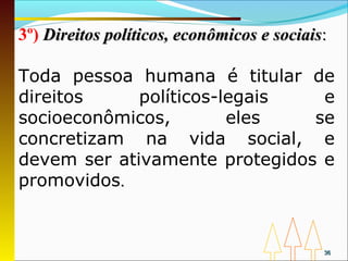 3º) Direitos políticos, econômicos e sociais:

Toda pessoa humana é titular de
direitos     políticos-legais   e
socioeconômicos,        eles   se
concretizam na vida social, e
devem ser ativamente protegidos e
promovidos.


                                            36
 