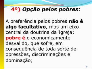 4º) Opção pelos pobres:

A preferência pelos pobres não é
algo facultativo, mas um eixo
     facultativo
central da doutrina da Igreja;
pobre é o economicamente
desvalido, que sofre, em
consequência de toda sorte de
opressões, discriminações e
dominação;
                                   37
 