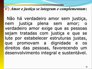6º) Amor e justiça se integram e complementam :

 Não há verdadeiro amor sem justiça,
nem justiça plena sem amor; o
verdadeiro amor exige que as pessoas
sejam tratadas com justiça e que se
lute por estabelecer estruturas justas,
que promovam a dignidade e os
direitos das pessoas, favorecendo um
desenvolvimento integral e sustentável.


                                              39
 