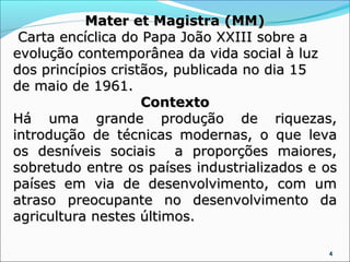 Mater et Magistra (MM)
 Carta encíclica do Papa João XXIII sobre a
evolução contemporânea da vida social à luz
dos princípios cristãos, publicada no dia 15
de maio de 1961.
                    Contexto
Há uma grande produção de riquezas,
introdução de técnicas modernas, o que leva
os desníveis sociais a proporções maiores,
sobretudo entre os países industrializados e os
países em via de desenvolvimento, com um
atraso preocupante no desenvolvimento da
agricultura nestes últimos.

                                             4
 
