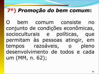 7º) Promoção do bem comum:

O bem comum consiste no
conjunto de condições econômicas,
socioculturais e políticas, que
permitam às pessoas atingir, em
tempos     razoáveis,   o   pleno
desenvolvimento de todos e cada
um (MM, n. 62);

                                40
 