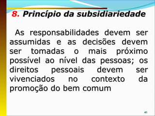 8. Princípio da subsidiariedade

 As responsabilidades devem ser
assumidas e as decisões devem
ser tomadas o mais próximo
possível ao nível das pessoas; os
direitos  pessoais   devem    ser
vivenciados   no    contexto   da
promoção do bem comum

                                41
 