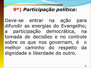 9º) Participação política:

Deve-se entrar na ação para
difundir as energias do Evangelho;
a participação democrática, na
tomada de decisões e no controle
sobre os que nos governam, é o
melhor caminho do respeito da
dignidade e liberdade do outro.

                                 42
 