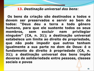13. Destinação universal dos bens:

 Os bens da criação são destinados a todos e
devem ser preservados e servir ao bem de
todos: “Deus deu a terra a todo gênero
humano, para que ele sustente todos os seus
membros,     sem    excluir   nem    privilegiar
ninguém” (CA, n. 31); a destinação universal
estabelece um limite ao direito de propriedade,
que não pode impedir que outros tenham
igualmente a sua parte no dom de Deus: é o
fundamento do direito à propriedade (CA, n.
31); a destinação universal dos bens impõe
deveres de solidariedade entre pessoas, classes
sociais e povos
                                              46
 