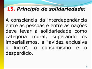 15. Princípio de solidariedade:

A consciência da interdependência
entre as pessoas e entre as nações
deve levar à solidariedade como
categoria moral, superando os
imperialismos, a “avidez exclusiva
o lucro”, o consumismo e o
desperdício.

                                  48
 