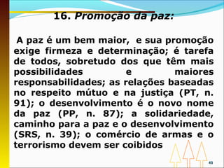 16. Promoção da paz:

 A paz é um bem maior, e sua promoção
exige firmeza e determinação; é tarefa
de todos, sobretudo dos que têm mais
possibilidades         e        maiores
responsabilidades; as relações baseadas
no respeito mútuo e na justiça (PT, n.
91); o desenvolvimento é o novo nome
da paz (PP, n. 87); a solidariedade,
caminho para a paz e o desenvolvimento
(SRS, n. 39); o comércio de armas e o
terrorismo devem ser coibidos
                                      49
 