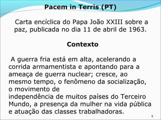 Pacem in Terris (PT)

 Carta encíclica do Papa João XXIII sobre a
 paz, publicada no dia 11 de abril de 1963.

                 Contexto

 A guerra fria está em alta, acelerando a
corrida armamentista e apontando para a
ameaça de guerra nuclear; cresce, ao
mesmo tempo, o fenômeno da socialização,
o movimento de
independência de muitos países do Terceiro
Mundo, a presença da mulher na vida pública
e atuação das classes trabalhadoras.
                                              5
 