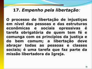 17. Empenho pela libertação:

O processo de libertação de injustiças
em nível das pessoas e das estruturas
econômicas e sociais opressivas é
tarefa obrigatória de quem tem fé e
comunga com os princípios da justiça e
do bem comum; a libertação deve
abraçar todas as pessoas e classes
sociais; é uma tarefa que faz parte da
missão libertadora da Igreja.


                                     50
 