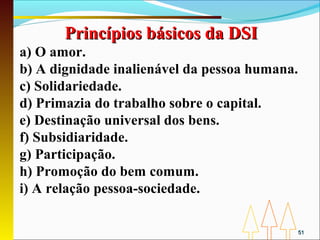 Princípios básicos da DSI
a) O amor.
b) A dignidade inalienável da pessoa humana.
c) Solidariedade.
d) Primazia do trabalho sobre o capital.
e) Destinação universal dos bens.
f) Subsidiaridade.
g) Participação.
h) Promoção do bem comum.
i) A relação pessoa-sociedade.

                                               51
 