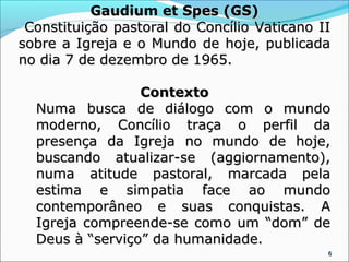 Gaudium et Spes (GS)
 Constituição pastoral do Concílio Vaticano II
sobre a Igreja e o Mundo de hoje, publicada
no dia 7 de dezembro de 1965.

                 Contexto
  Numa busca de diálogo com o mundo
  moderno, Concílio traça o perfil da
  presença da Igreja no mundo de hoje,
  buscando atualizar-se (aggiornamento),
  numa atitude pastoral, marcada pela
  estima e simpatia face ao mundo
  contemporâneo e suas conquistas. A
  Igreja compreende-se como um “dom” de
  Deus à “serviço” da humanidade.
                                             6
 