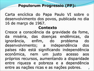 Populorum Progressio (PP):

Carta encíclica do Papa Paulo VI sobre o
desenvolvimento dos povos, publicada no dia
16 de março de 1967.
                  Contexto
Cresce a consciência da gravidade da fome,
da miséria, das doenças endêmicas, da
ignorância,   enfim,     do   problema    do
desenvolvimento; a       independência dos
países não está significando independência
econômica, nem um justo acesso aos
próprios recursos, aumentando a disparidade
entre riqueza e pobreza e a dependência
entre as nações ricas e as nações pobres.   7
 