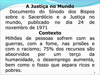 A Justiça no Mundo
  Documento do Sínodo dos Bispos
sobre o Sacerdócio e a Justiça no
mundo, publicado no dia 24 de
novembro de 1971
              Contexto
Milhões de pessoas sofrem com as
guerras, com a fome, nas prisões e
com o racismo; 75% dos recursos são
absorvidos    por   um   terço   da
humanidade, o desemprego aumenta,
bem como o fosso que separa ricos e
pobres.                           9
 