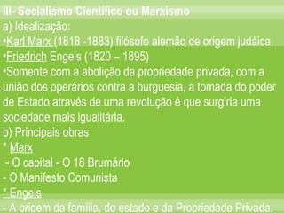 III- Socialismo Científico ou Marxismo a) Idealização: Karl Marx  (1818 -1883) filósofo alemão de origem judáica Friedrich  Engels (1820 – 1895) Somente com a abolição da propriedade privada, com a união dos operários contra a burguesia, a tomada do poder de Estado através de uma revolução é que surgiria uma sociedade mais igualitária. b) Principais obras *  Marx - O capital - O 18 Brumário - O Manifesto Comunista * Engels - A origem da família, do estado e da Propriedade Privada. 