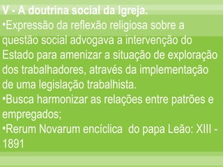 V - A doutrina social da Igreja. Expressão da reflexão religiosa sobre a questão social advogava a intervenção do Estado para amenizar a situação de exploração dos trabalhadores, através da implementação de uma legislação trabalhista. Busca harmonizar as relações entre patrões e empregados; Rerum Novarum encíclica  do papa Leão: XIII - 1891 