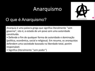 Anarquismo
O que é Anarquismo?
Anarquia é uma palavra grega que significa literalmente "sem
governo", isto é, o estado de um povo sem uma autoridade
constituída.
• Defende o fim de qualquer forma de autoridade e dominação
(política, econômica, social e religiosa). Em resumo, os anarquistas
defendem uma sociedade baseada na liberdade total, porém
responsável.
• Significa (literalmente "sem poder")
 