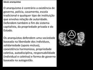 Ideais anarquistas
O anarquismo é contrário a existência de
governo, polícia, casamento, escola
tradicional e qualquer tipo de instituição
que envolva relação de autoridade.
Defendem também o fim do sistema
capitalista, da propriedade privada e do
Estado.
Os anarquistas defendem uma sociedade
baseada na liberdade dos indivíduos,
solidariedade (apoio mútuo),
coexistência harmoniosa, propriedade
coletiva, autodisciplina, responsabilidade
(individual e coletiva) e forma de governo
baseada na autogestão.
 