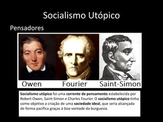 Socialismo Utópico
Pensadores
Socialismo utópico foi uma corrente de pensamento estabelecida por
Robert Owen, Saint-Simon e Charles Fourier. O socialismo utópico tinha
como objetivo a criação de uma sociedade ideal, que seria alcançada
de forma pacífica graças à boa vontade da burguesia.
 
