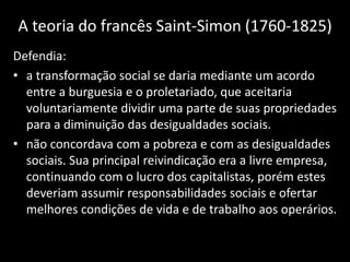 A teoria do francês Saint-Simon (1760-1825)
Defendia:
• a transformação social se daria mediante um acordo
entre a burguesia e o proletariado, que aceitaria
voluntariamente dividir uma parte de suas propriedades
para a diminuição das desigualdades sociais.
• não concordava com a pobreza e com as desigualdades
sociais. Sua principal reivindicação era a livre empresa,
continuando com o lucro dos capitalistas, porém estes
deveriam assumir responsabilidades sociais e ofertar
melhores condições de vida e de trabalho aos operários.
 