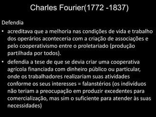 Charles Fourier(1772 -1837)
Defendia
• acreditava que a melhoria nas condições de vida e trabalho
dos operários aconteceria com a criação de associações e
pelo cooperativismo entre o proletariado (produção
partilhada por todos).
• defendia a tese de que se devia criar uma cooperativa
agrícola financiada com dinheiro público ou particular,
onde os trabalhadores realizariam suas atividades
conforme os seus interesses = falanstérios (os indivíduos
não teriam a preocupação em produzir excedentes para
comercialização, mas sim o suficiente para atender às suas
necessidades)
 