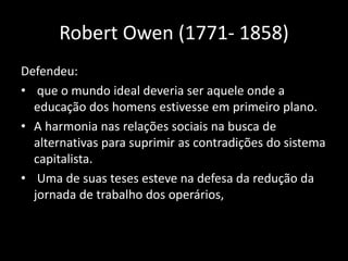 Robert Owen (1771- 1858)
Defendeu:
• que o mundo ideal deveria ser aquele onde a
educação dos homens estivesse em primeiro plano.
• A harmonia nas relações sociais na busca de
alternativas para suprimir as contradições do sistema
capitalista.
• Uma de suas teses esteve na defesa da redução da
jornada de trabalho dos operários,
 