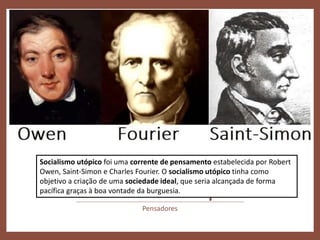 Socialismo Utópico
Pensadores
Socialismo utópico foi uma corrente de pensamento estabelecida por Robert
Owen, Saint-Simon e Charles Fourier. O socialismo utópico tinha como
objetivo a criação de uma sociedade ideal, que seria alcançada de forma
pacífica graças à boa vontade da burguesia.
 