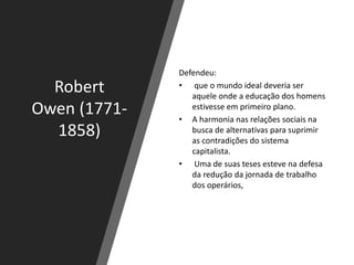 Robert
Owen (1771-
1858)
Defendeu:
• que o mundo ideal deveria ser
aquele onde a educação dos homens
estivesse em primeiro plano.
• A harmonia nas relações sociais na
busca de alternativas para suprimir
as contradições do sistema
capitalista.
• Uma de suas teses esteve na defesa
da redução da jornada de trabalho
dos operários,
 