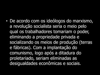 • De acordo com os ideólogos do marxismo,
a revolução socialista seria o meio pelo
qual os trabalhadores tomariam o poder,
eliminando a propriedade privada e
socializando os meios de produção (terras
e fábricas). Com a implantação do
comunismo, logo após a ditadura do
proletariado, seriam eliminadas as
desigualdades econômicas e sociais.
 