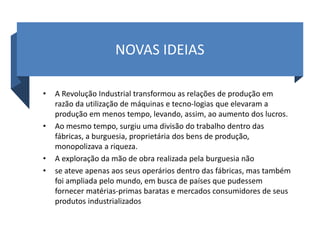 NOVAS IDEIAS
• A Revolução Industrial transformou as relações de produção em
razão da utilização de máquinas e tecno-logias que elevaram a
produção em menos tempo, levando, assim, ao aumento dos lucros.
• Ao mesmo tempo, surgiu uma divisão do trabalho dentro das
fábricas, a burguesia, proprietária dos bens de produção,
monopolizava a riqueza.
• A exploração da mão de obra realizada pela burguesia não
• se ateve apenas aos seus operários dentro das fábricas, mas também
foi ampliada pelo mundo, em busca de países que pudessem
fornecer matérias-primas baratas e mercados consumidores de seus
produtos industrializados
 