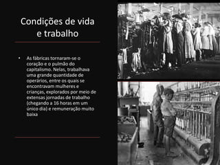 Condições de vida
e trabalho
• As fábricas tornaram-se o
coração e o pulmão do
capitalismo. Nelas, trabalhava
uma grande quantidade de
operários, entre os quais se
encontravam mulheres e
crianças, explorados por meio de
extensas jornadas de trabalho
(chegando a 16 horas em um
único dia) e remuneração muito
baixa
 