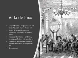 Vida de luxo
• Enquanto isso, a burguesia vivia em
palacetes, com muros altos e con-
• dições de vida e higiene bem
diferentes. Protegida pelos ideais
ilumi-
• nistas do liberalismo econômico,
conseguiu afastar a intervenção do
• Estado nos assuntos econômicos,
beneficiando-se da promoção das
leis
• de mercado.
 