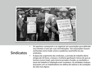 Sindicatos
• Os operários começaram a se organizar em associações para defender
seus direitos e lutar por suas reivindicações. Tais associações ficaram
conhecidas como trade unions e podemos assemelhá-las aos
sindicatos.
• À época do surgimento dos sindicatos, a jornada de trabalho diária
atingia até 16 horas; crianças e mulheres ganhavam menos do que os
homens (como hoje), pela mesma jornada e função; as condições e
locais de trabalho e habitação eram insalubres. As entidades sindicais
buscavam unir os trabalhadores em defesa de salários e de condições
de vida mais dignas.
 