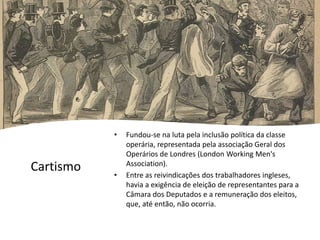Cartismo
• Fundou-se na luta pela inclusão política da classe
operária, representada pela associação Geral dos
Operários de Londres (London Working Men's
Association).
• Entre as reivindicações dos trabalhadores ingleses,
havia a exigência de eleição de representantes para a
Câmara dos Deputados e a remuneração dos eleitos,
que, até então, não ocorria.
 