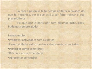 Já com a pesquisa feita, temos de fazer o balanço do que foi recolhido, ver o que está a ser feito, relatar o que presenciámos.  Há que agir e participar com algumas instituições. Pudemos sempre ajudar! Iremos então:  Promover actividades com os idosos Fazer panfletos e distribui-los a idosos mais carenciados Participar como voluntários Relatar a nossa experiência Apresentar conclusões 