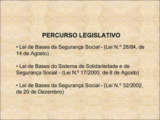 PERCURSO LEGISLATIVO •  Lei de Bases da Segurança Social - (Lei N.º 28/84, de 14 de Agosto) •  Lei de Bases do Sistema de Solidariedade e de Segurança Social - (Lei N.º 17/2000, de 8 de Agosto) •  Lei de Bases da Segurança Social - (Lei N.º 32/2002, de 20 de Dezembro) 