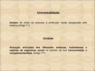 Universalidade Acesso  de todas as pessoas à protecção social assegurada pelo sistema (Artigo 7.º) Unidade Actuação articulada dos diferentes sistemas, subsistemas e regimes de segurança social  no sentido da sua  harmonização e complementaridade . (Artigo 17º) 