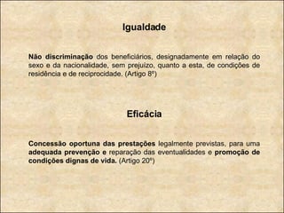 Igualdade Não discriminação  dos beneficiários, designadamente em relação do sexo e da nacionalidade, sem prejuízo, quanto a esta, de condições de residência e de reciprocidade. (Artigo 8º) Eficácia Concessão oportuna das prestações  legalmente previstas, para uma  adequada prevenção e  reparação das eventualidades e  promoção de condições dignas de vida.  (Artigo 20º) 