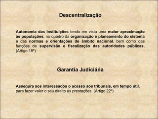 Descentralização Autonomia das instituições  tendo em vista uma  maior aproximação às populações , no quadro da  organização e planeamento do sistema  e das  normas e orientações de âmbito nacional , bem como das funções de  supervisão e fiscalização das autoridades públicas.  (Artigo 18º) Garantia Judiciária Assegura aos interessados o acesso aos tribunais, em tempo útil , para fazer valer o seu direito às prestações. (Artigo 22º) 