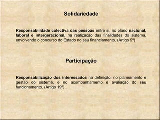 Solidariedade Responsabilidade colectiva das pessoas  entre si, no plano  nacional, laboral e intergeracional,  na realização das finalidades do sistema, envolvendo o concurso do Estado no seu financiamento. (Artigo 9º) Participação Responsabilização dos interessados  na definição, no planeamento e gestão do sistema, e no acompanhamento e avaliação do seu funcionamento. (Artigo 19º) 