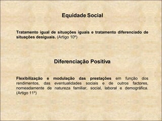 Equidade Social Tratamento igual de situações iguais e tratamento diferenciado de situações desiguais.  (Artigo 10º) Diferenciação Positiva Flexibilização e modulação das prestações  em função dos rendimentos, das eventualidades sociais e de outros factores, nomeadamente de natureza familiar, social, laboral e demográfica. (Artigo 11º) 