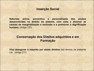 Inserção Social Natureza activa, preventiva e personalizada das acções desenvolvidas no âmbito do sistema, com vista a eliminar as causas de marginalização e exclusão e a promover a dignificação humana.  (Artigo 13º) Conservação dos Direitos adquiridos e em Formação Visa assegurar o respeito por esses direitos  nos termos da presente Lei.   (Artigo 21º) 