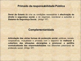 Primado da responsabilidade Pública Dever do Estado  de criar as condições necessárias à  efectivação do direito à segurança social,  e de organizar, coordenar e subsidiar o  Sistema da Segurança Social.   (Artigo 15º) Complementaridade Articulação das várias formas de protecção social,  públicas, sociais, cooperativas, mutualistas e privadas com o objectivo de  melhorar a cobertura das situações abrangidas e promover a partilha contratualizada das responsabilidades  nos diferentes patamares de protecção social. (Artigo 16º) 