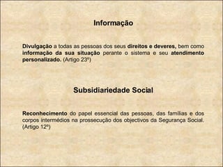 Informação Divulgação  a todas as pessoas dos seus  direitos e deveres,  bem como  informação da sua situação  perante o sistema e seu  atendimento personalizado.  (Artigo 23º) Subsidiariedade Social Reconhecimento  do papel essencial das pessoas, das famílias e dos corpos intermédios na prossecução dos objectivos da Segurança Social. (Artigo 12º) 